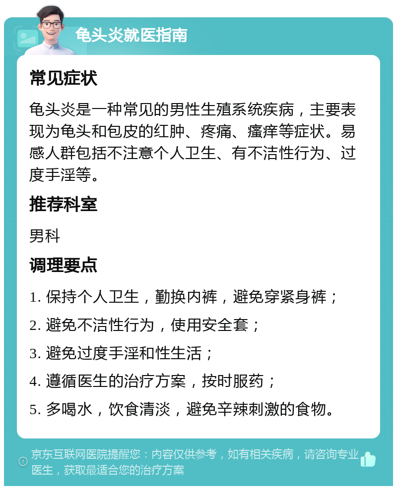 龟头炎就医指南 常见症状 龟头炎是一种常见的男性生殖系统疾病，主要表现为龟头和包皮的红肿、疼痛、瘙痒等症状。易感人群包括不注意个人卫生、有不洁性行为、过度手淫等。 推荐科室 男科 调理要点 1. 保持个人卫生，勤换内裤，避免穿紧身裤； 2. 避免不洁性行为，使用安全套； 3. 避免过度手淫和性生活； 4. 遵循医生的治疗方案，按时服药； 5. 多喝水，饮食清淡，避免辛辣刺激的食物。