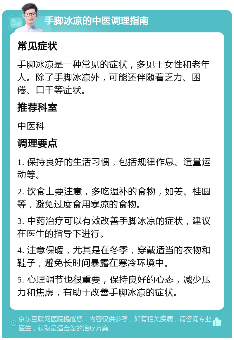 手脚冰凉的中医调理指南 常见症状 手脚冰凉是一种常见的症状，多见于女性和老年人。除了手脚冰凉外，可能还伴随着乏力、困倦、口干等症状。 推荐科室 中医科 调理要点 1. 保持良好的生活习惯，包括规律作息、适量运动等。 2. 饮食上要注意，多吃温补的食物，如姜、桂圆等，避免过度食用寒凉的食物。 3. 中药治疗可以有效改善手脚冰凉的症状，建议在医生的指导下进行。 4. 注意保暖，尤其是在冬季，穿戴适当的衣物和鞋子，避免长时间暴露在寒冷环境中。 5. 心理调节也很重要，保持良好的心态，减少压力和焦虑，有助于改善手脚冰凉的症状。