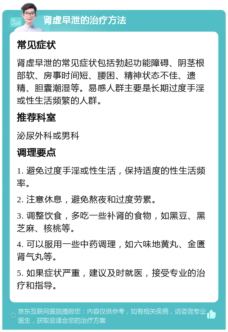 肾虚早泄的治疗方法 常见症状 肾虚早泄的常见症状包括勃起功能障碍、阴茎根部软、房事时间短、腰困、精神状态不佳、遗精、胆囊潮湿等。易感人群主要是长期过度手淫或性生活频繁的人群。 推荐科室 泌尿外科或男科 调理要点 1. 避免过度手淫或性生活，保持适度的性生活频率。 2. 注意休息，避免熬夜和过度劳累。 3. 调整饮食，多吃一些补肾的食物，如黑豆、黑芝麻、核桃等。 4. 可以服用一些中药调理，如六味地黄丸、金匮肾气丸等。 5. 如果症状严重，建议及时就医，接受专业的治疗和指导。