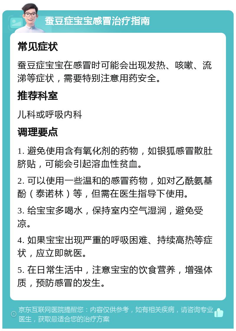 蚕豆症宝宝感冒治疗指南 常见症状 蚕豆症宝宝在感冒时可能会出现发热、咳嗽、流涕等症状，需要特别注意用药安全。 推荐科室 儿科或呼吸内科 调理要点 1. 避免使用含有氧化剂的药物，如银狐感冒散肚脐贴，可能会引起溶血性贫血。 2. 可以使用一些温和的感冒药物，如对乙酰氨基酚（泰诺林）等，但需在医生指导下使用。 3. 给宝宝多喝水，保持室内空气湿润，避免受凉。 4. 如果宝宝出现严重的呼吸困难、持续高热等症状，应立即就医。 5. 在日常生活中，注意宝宝的饮食营养，增强体质，预防感冒的发生。