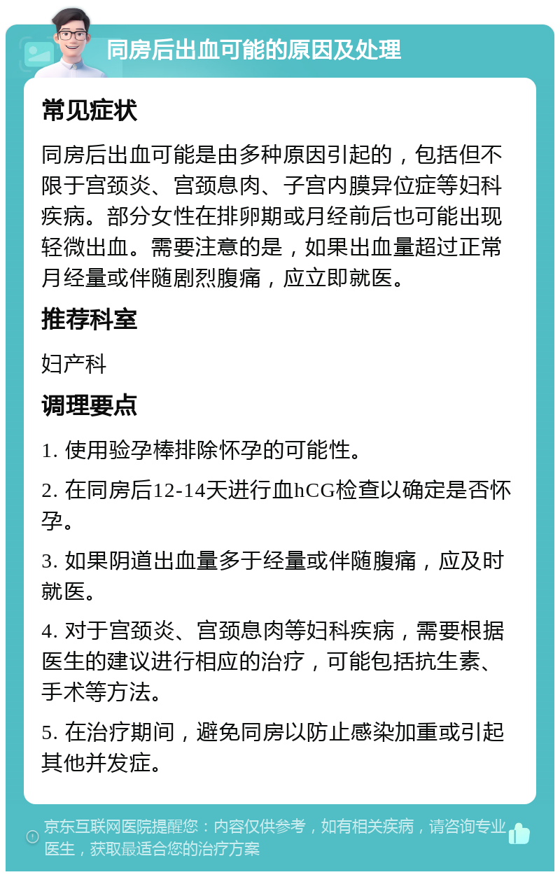 同房后出血可能的原因及处理 常见症状 同房后出血可能是由多种原因引起的，包括但不限于宫颈炎、宫颈息肉、子宫内膜异位症等妇科疾病。部分女性在排卵期或月经前后也可能出现轻微出血。需要注意的是，如果出血量超过正常月经量或伴随剧烈腹痛，应立即就医。 推荐科室 妇产科 调理要点 1. 使用验孕棒排除怀孕的可能性。 2. 在同房后12-14天进行血hCG检查以确定是否怀孕。 3. 如果阴道出血量多于经量或伴随腹痛，应及时就医。 4. 对于宫颈炎、宫颈息肉等妇科疾病，需要根据医生的建议进行相应的治疗，可能包括抗生素、手术等方法。 5. 在治疗期间，避免同房以防止感染加重或引起其他并发症。