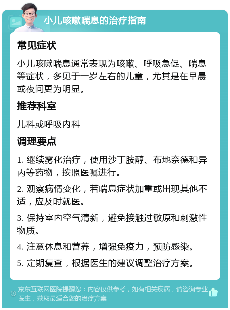 小儿咳嗽喘息的治疗指南 常见症状 小儿咳嗽喘息通常表现为咳嗽、呼吸急促、喘息等症状，多见于一岁左右的儿童，尤其是在早晨或夜间更为明显。 推荐科室 儿科或呼吸内科 调理要点 1. 继续雾化治疗，使用沙丁胺醇、布地奈德和异丙等药物，按照医嘱进行。 2. 观察病情变化，若喘息症状加重或出现其他不适，应及时就医。 3. 保持室内空气清新，避免接触过敏原和刺激性物质。 4. 注意休息和营养，增强免疫力，预防感染。 5. 定期复查，根据医生的建议调整治疗方案。