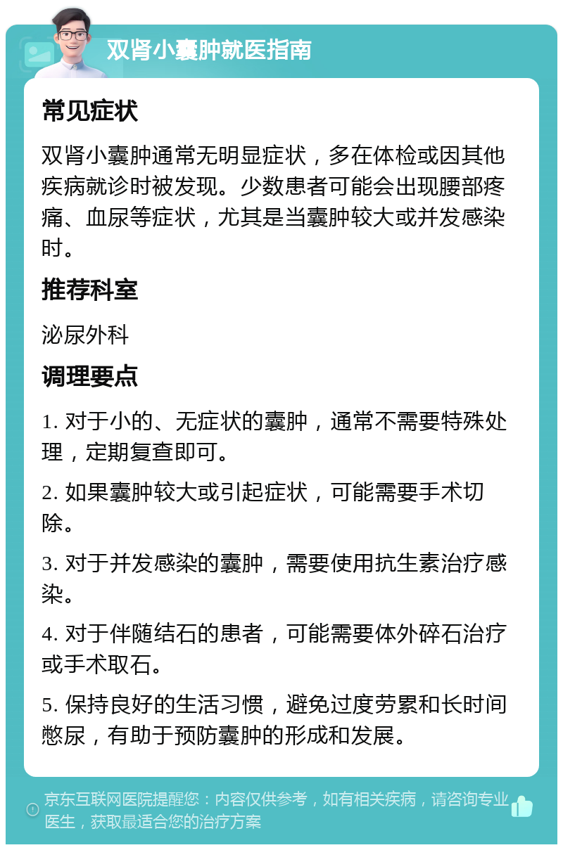 双肾小囊肿就医指南 常见症状 双肾小囊肿通常无明显症状，多在体检或因其他疾病就诊时被发现。少数患者可能会出现腰部疼痛、血尿等症状，尤其是当囊肿较大或并发感染时。 推荐科室 泌尿外科 调理要点 1. 对于小的、无症状的囊肿，通常不需要特殊处理，定期复查即可。 2. 如果囊肿较大或引起症状，可能需要手术切除。 3. 对于并发感染的囊肿，需要使用抗生素治疗感染。 4. 对于伴随结石的患者，可能需要体外碎石治疗或手术取石。 5. 保持良好的生活习惯，避免过度劳累和长时间憋尿，有助于预防囊肿的形成和发展。