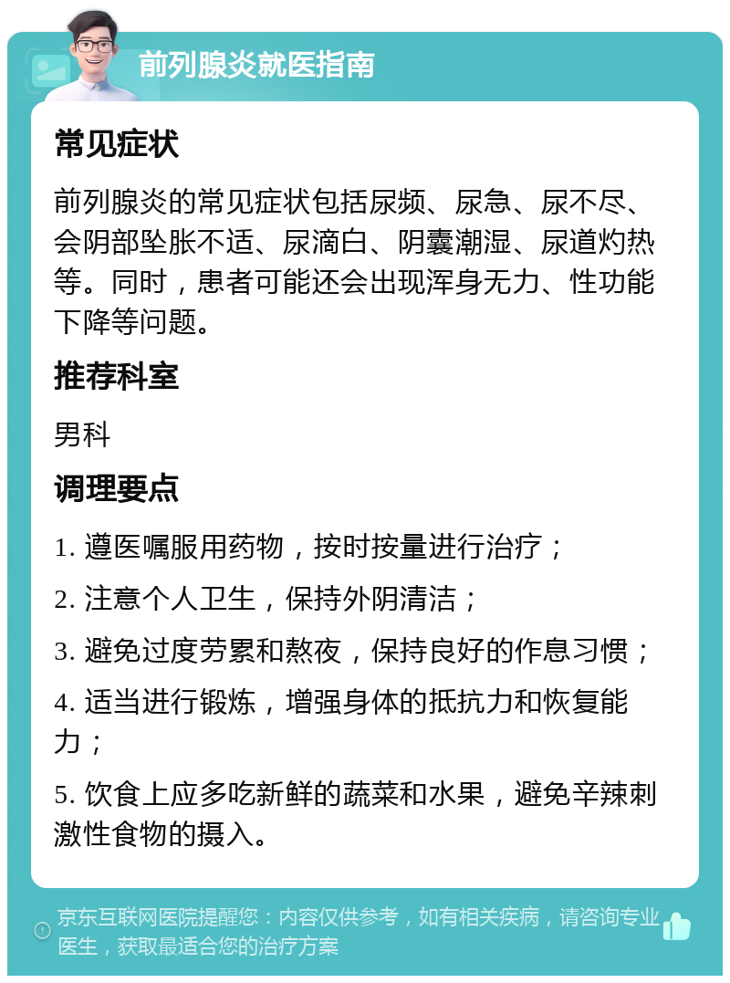 前列腺炎就医指南 常见症状 前列腺炎的常见症状包括尿频、尿急、尿不尽、会阴部坠胀不适、尿滴白、阴囊潮湿、尿道灼热等。同时，患者可能还会出现浑身无力、性功能下降等问题。 推荐科室 男科 调理要点 1. 遵医嘱服用药物，按时按量进行治疗； 2. 注意个人卫生，保持外阴清洁； 3. 避免过度劳累和熬夜，保持良好的作息习惯； 4. 适当进行锻炼，增强身体的抵抗力和恢复能力； 5. 饮食上应多吃新鲜的蔬菜和水果，避免辛辣刺激性食物的摄入。