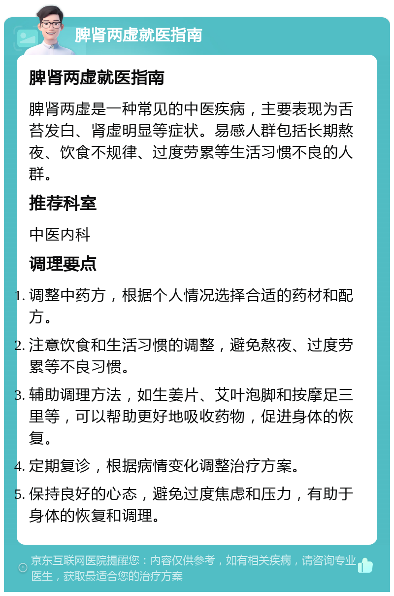 脾肾两虚就医指南 脾肾两虚就医指南 脾肾两虚是一种常见的中医疾病，主要表现为舌苔发白、肾虚明显等症状。易感人群包括长期熬夜、饮食不规律、过度劳累等生活习惯不良的人群。 推荐科室 中医内科 调理要点 调整中药方，根据个人情况选择合适的药材和配方。 注意饮食和生活习惯的调整，避免熬夜、过度劳累等不良习惯。 辅助调理方法，如生姜片、艾叶泡脚和按摩足三里等，可以帮助更好地吸收药物，促进身体的恢复。 定期复诊，根据病情变化调整治疗方案。 保持良好的心态，避免过度焦虑和压力，有助于身体的恢复和调理。