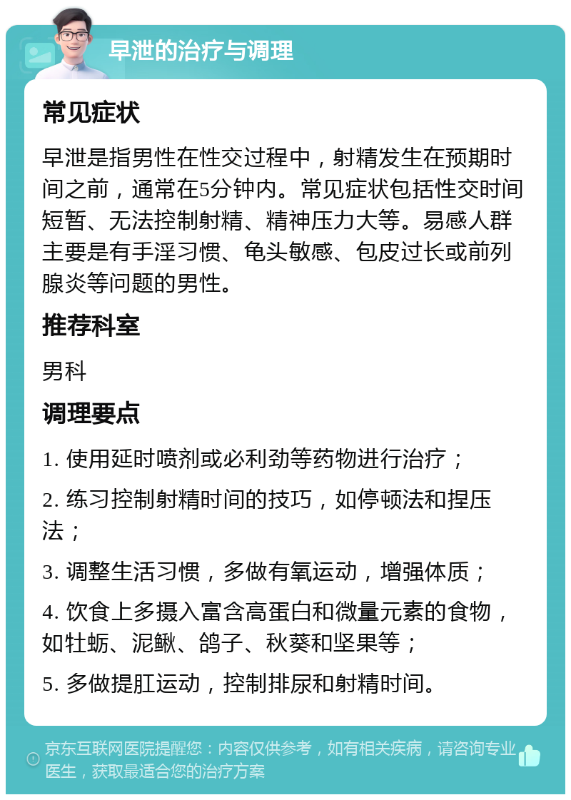 早泄的治疗与调理 常见症状 早泄是指男性在性交过程中，射精发生在预期时间之前，通常在5分钟内。常见症状包括性交时间短暂、无法控制射精、精神压力大等。易感人群主要是有手淫习惯、龟头敏感、包皮过长或前列腺炎等问题的男性。 推荐科室 男科 调理要点 1. 使用延时喷剂或必利劲等药物进行治疗； 2. 练习控制射精时间的技巧，如停顿法和捏压法； 3. 调整生活习惯，多做有氧运动，增强体质； 4. 饮食上多摄入富含高蛋白和微量元素的食物，如牡蛎、泥鳅、鸽子、秋葵和坚果等； 5. 多做提肛运动，控制排尿和射精时间。