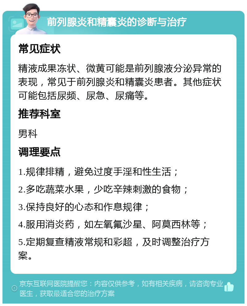 前列腺炎和精囊炎的诊断与治疗 常见症状 精液成果冻状、微黄可能是前列腺液分泌异常的表现，常见于前列腺炎和精囊炎患者。其他症状可能包括尿频、尿急、尿痛等。 推荐科室 男科 调理要点 1.规律排精，避免过度手淫和性生活； 2.多吃蔬菜水果，少吃辛辣刺激的食物； 3.保持良好的心态和作息规律； 4.服用消炎药，如左氧氟沙星、阿莫西林等； 5.定期复查精液常规和彩超，及时调整治疗方案。