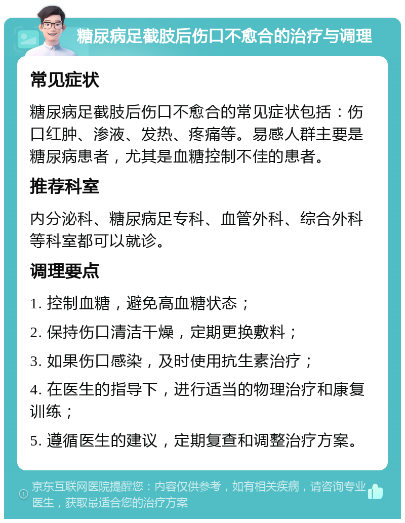 糖尿病足截肢后伤口不愈合的治疗与调理 常见症状 糖尿病足截肢后伤口不愈合的常见症状包括：伤口红肿、渗液、发热、疼痛等。易感人群主要是糖尿病患者，尤其是血糖控制不佳的患者。 推荐科室 内分泌科、糖尿病足专科、血管外科、综合外科等科室都可以就诊。 调理要点 1. 控制血糖，避免高血糖状态； 2. 保持伤口清洁干燥，定期更换敷料； 3. 如果伤口感染，及时使用抗生素治疗； 4. 在医生的指导下，进行适当的物理治疗和康复训练； 5. 遵循医生的建议，定期复查和调整治疗方案。