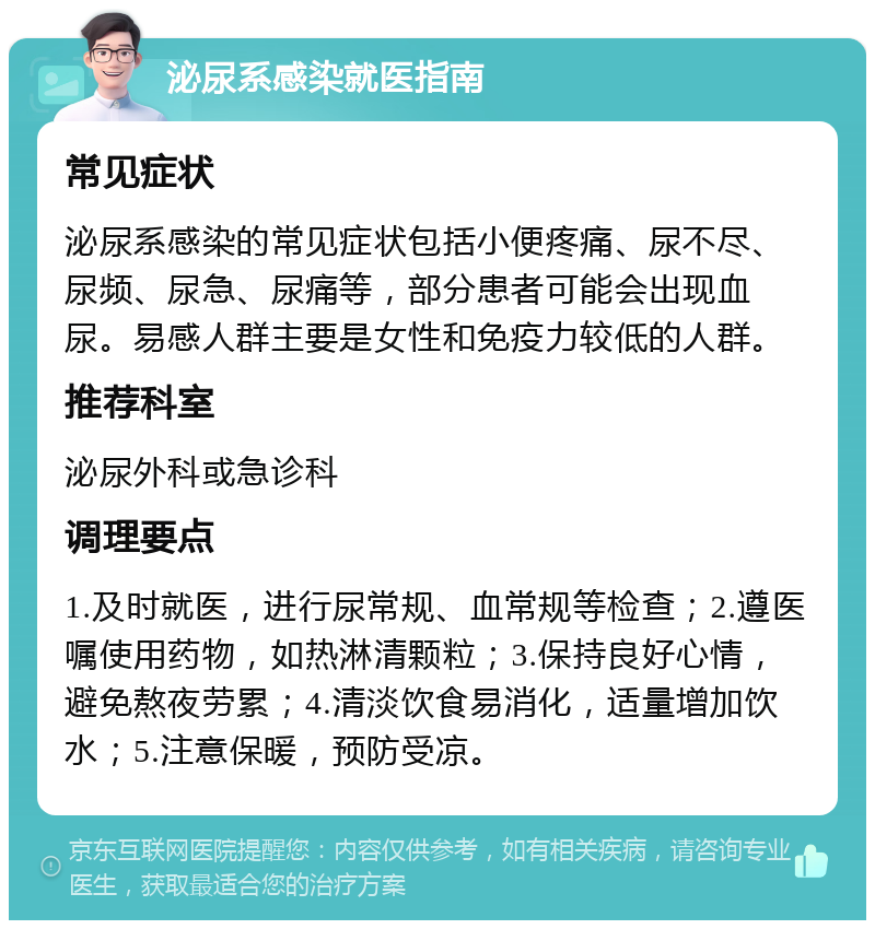 泌尿系感染就医指南 常见症状 泌尿系感染的常见症状包括小便疼痛、尿不尽、尿频、尿急、尿痛等，部分患者可能会出现血尿。易感人群主要是女性和免疫力较低的人群。 推荐科室 泌尿外科或急诊科 调理要点 1.及时就医，进行尿常规、血常规等检查；2.遵医嘱使用药物，如热淋清颗粒；3.保持良好心情，避免熬夜劳累；4.清淡饮食易消化，适量增加饮水；5.注意保暖，预防受凉。