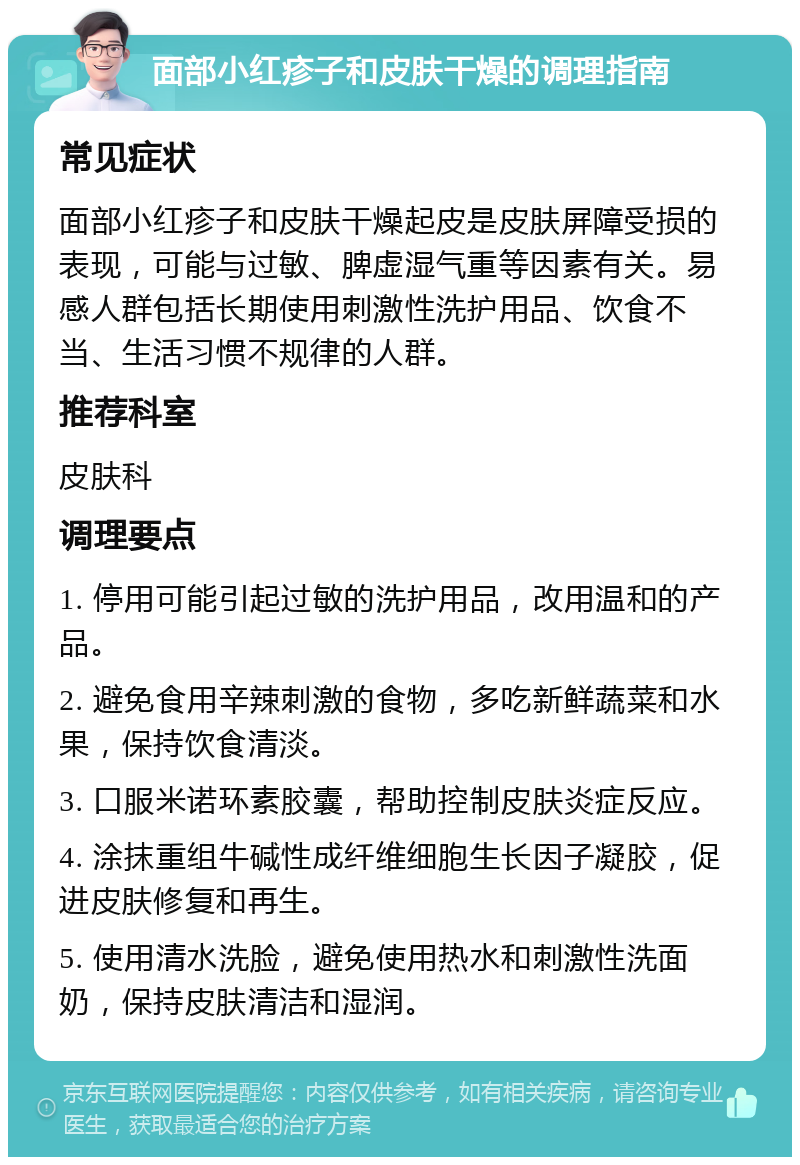 面部小红疹子和皮肤干燥的调理指南 常见症状 面部小红疹子和皮肤干燥起皮是皮肤屏障受损的表现，可能与过敏、脾虚湿气重等因素有关。易感人群包括长期使用刺激性洗护用品、饮食不当、生活习惯不规律的人群。 推荐科室 皮肤科 调理要点 1. 停用可能引起过敏的洗护用品，改用温和的产品。 2. 避免食用辛辣刺激的食物，多吃新鲜蔬菜和水果，保持饮食清淡。 3. 口服米诺环素胶囊，帮助控制皮肤炎症反应。 4. 涂抹重组牛碱性成纤维细胞生长因子凝胶，促进皮肤修复和再生。 5. 使用清水洗脸，避免使用热水和刺激性洗面奶，保持皮肤清洁和湿润。