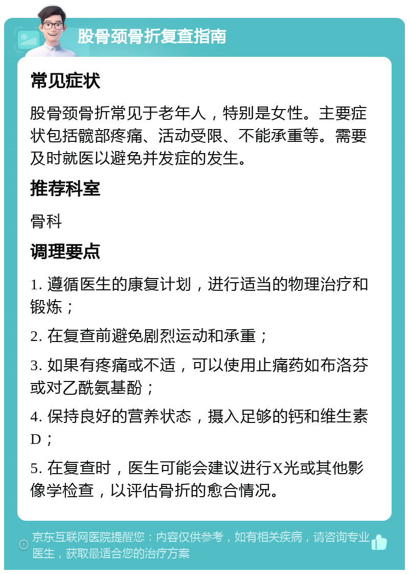 股骨颈骨折复查指南 常见症状 股骨颈骨折常见于老年人，特别是女性。主要症状包括髋部疼痛、活动受限、不能承重等。需要及时就医以避免并发症的发生。 推荐科室 骨科 调理要点 1. 遵循医生的康复计划，进行适当的物理治疗和锻炼； 2. 在复查前避免剧烈运动和承重； 3. 如果有疼痛或不适，可以使用止痛药如布洛芬或对乙酰氨基酚； 4. 保持良好的营养状态，摄入足够的钙和维生素D； 5. 在复查时，医生可能会建议进行X光或其他影像学检查，以评估骨折的愈合情况。