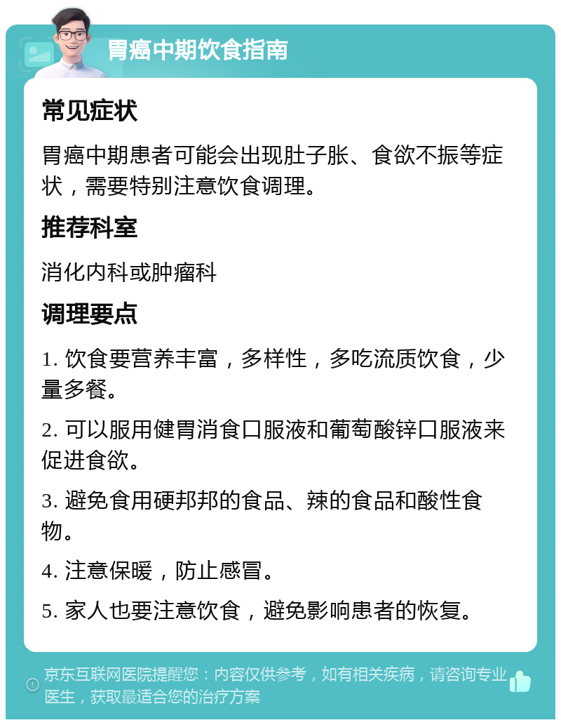 胃癌中期饮食指南 常见症状 胃癌中期患者可能会出现肚子胀、食欲不振等症状，需要特别注意饮食调理。 推荐科室 消化内科或肿瘤科 调理要点 1. 饮食要营养丰富，多样性，多吃流质饮食，少量多餐。 2. 可以服用健胃消食口服液和葡萄酸锌口服液来促进食欲。 3. 避免食用硬邦邦的食品、辣的食品和酸性食物。 4. 注意保暖，防止感冒。 5. 家人也要注意饮食，避免影响患者的恢复。