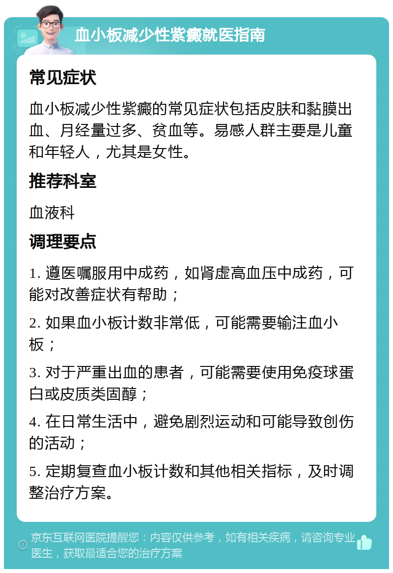 血小板减少性紫癜就医指南 常见症状 血小板减少性紫癜的常见症状包括皮肤和黏膜出血、月经量过多、贫血等。易感人群主要是儿童和年轻人，尤其是女性。 推荐科室 血液科 调理要点 1. 遵医嘱服用中成药，如肾虚高血压中成药，可能对改善症状有帮助； 2. 如果血小板计数非常低，可能需要输注血小板； 3. 对于严重出血的患者，可能需要使用免疫球蛋白或皮质类固醇； 4. 在日常生活中，避免剧烈运动和可能导致创伤的活动； 5. 定期复查血小板计数和其他相关指标，及时调整治疗方案。