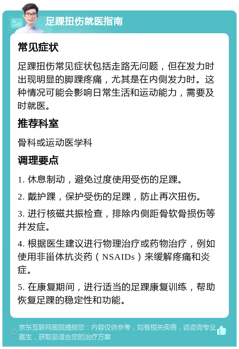 足踝扭伤就医指南 常见症状 足踝扭伤常见症状包括走路无问题，但在发力时出现明显的脚踝疼痛，尤其是在内侧发力时。这种情况可能会影响日常生活和运动能力，需要及时就医。 推荐科室 骨科或运动医学科 调理要点 1. 休息制动，避免过度使用受伤的足踝。 2. 戴护踝，保护受伤的足踝，防止再次扭伤。 3. 进行核磁共振检查，排除内侧距骨软骨损伤等并发症。 4. 根据医生建议进行物理治疗或药物治疗，例如使用非甾体抗炎药（NSAIDs）来缓解疼痛和炎症。 5. 在康复期间，进行适当的足踝康复训练，帮助恢复足踝的稳定性和功能。