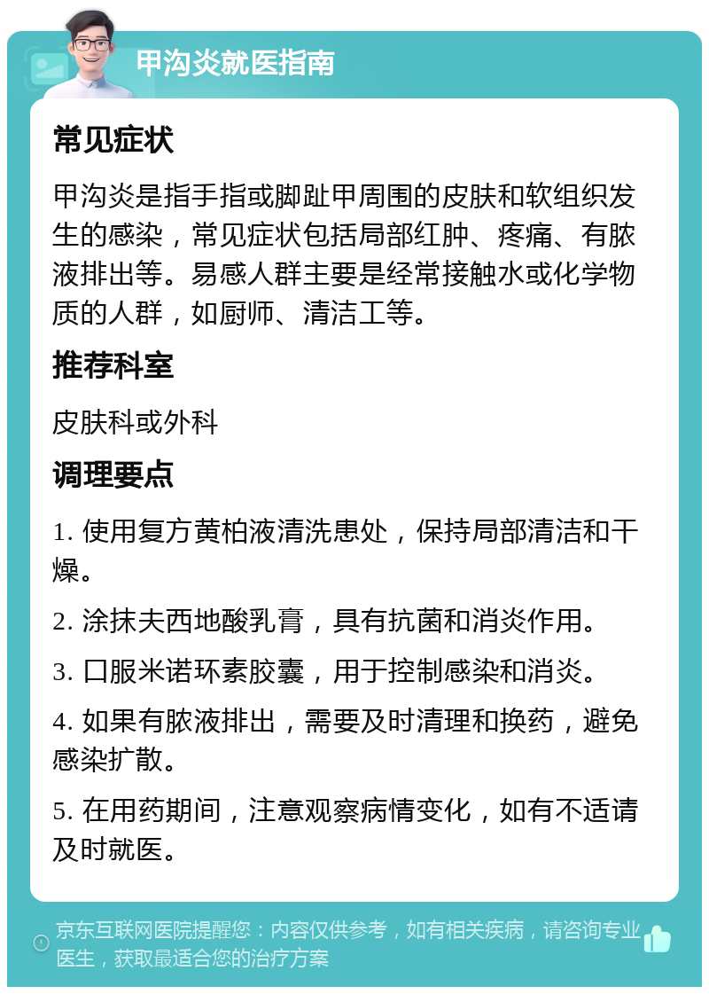 甲沟炎就医指南 常见症状 甲沟炎是指手指或脚趾甲周围的皮肤和软组织发生的感染，常见症状包括局部红肿、疼痛、有脓液排出等。易感人群主要是经常接触水或化学物质的人群，如厨师、清洁工等。 推荐科室 皮肤科或外科 调理要点 1. 使用复方黄柏液清洗患处，保持局部清洁和干燥。 2. 涂抹夫西地酸乳膏，具有抗菌和消炎作用。 3. 口服米诺环素胶囊，用于控制感染和消炎。 4. 如果有脓液排出，需要及时清理和换药，避免感染扩散。 5. 在用药期间，注意观察病情变化，如有不适请及时就医。