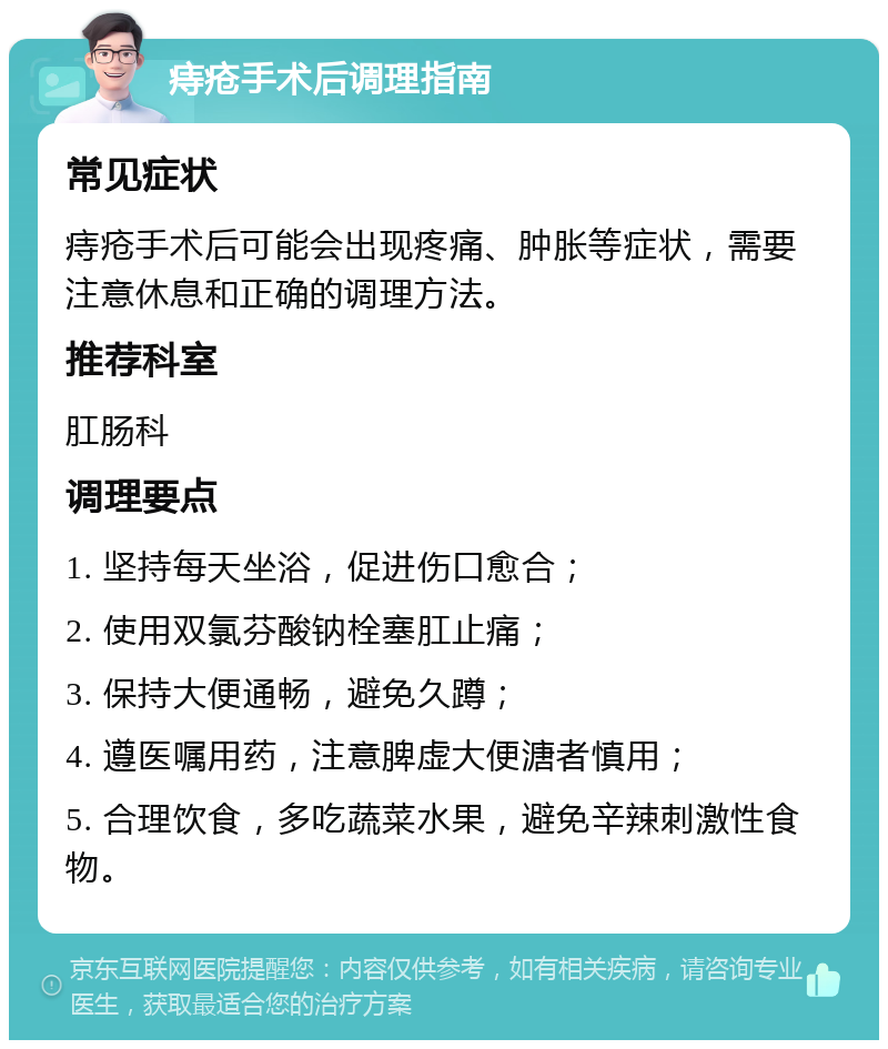 痔疮手术后调理指南 常见症状 痔疮手术后可能会出现疼痛、肿胀等症状，需要注意休息和正确的调理方法。 推荐科室 肛肠科 调理要点 1. 坚持每天坐浴，促进伤口愈合； 2. 使用双氯芬酸钠栓塞肛止痛； 3. 保持大便通畅，避免久蹲； 4. 遵医嘱用药，注意脾虚大便溏者慎用； 5. 合理饮食，多吃蔬菜水果，避免辛辣刺激性食物。