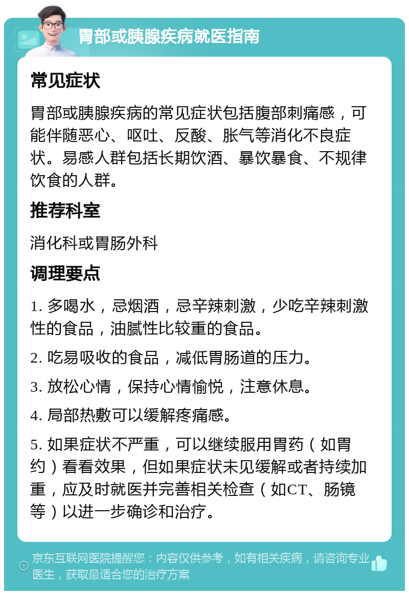 胃部或胰腺疾病就医指南 常见症状 胃部或胰腺疾病的常见症状包括腹部刺痛感，可能伴随恶心、呕吐、反酸、胀气等消化不良症状。易感人群包括长期饮酒、暴饮暴食、不规律饮食的人群。 推荐科室 消化科或胃肠外科 调理要点 1. 多喝水，忌烟酒，忌辛辣刺激，少吃辛辣刺激性的食品，油腻性比较重的食品。 2. 吃易吸收的食品，减低胃肠道的压力。 3. 放松心情，保持心情愉悦，注意休息。 4. 局部热敷可以缓解疼痛感。 5. 如果症状不严重，可以继续服用胃药（如胃约）看看效果，但如果症状未见缓解或者持续加重，应及时就医并完善相关检查（如CT、肠镜等）以进一步确诊和治疗。