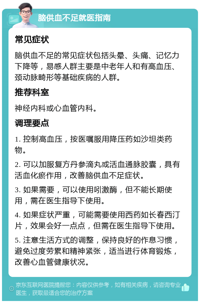 脑供血不足就医指南 常见症状 脑供血不足的常见症状包括头晕、头痛、记忆力下降等，易感人群主要是中老年人和有高血压、颈动脉畸形等基础疾病的人群。 推荐科室 神经内科或心血管内科。 调理要点 1. 控制高血压，按医嘱服用降压药如沙坦类药物。 2. 可以加服复方丹参滴丸或活血通脉胶囊，具有活血化瘀作用，改善脑供血不足症状。 3. 如果需要，可以使用吲激酶，但不能长期使用，需在医生指导下使用。 4. 如果症状严重，可能需要使用西药如长春西汀片，效果会好一点点，但需在医生指导下使用。 5. 注意生活方式的调整，保持良好的作息习惯，避免过度劳累和精神紧张，适当进行体育锻炼，改善心血管健康状况。