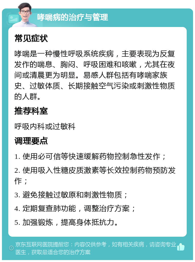 哮喘病的治疗与管理 常见症状 哮喘是一种慢性呼吸系统疾病，主要表现为反复发作的喘息、胸闷、呼吸困难和咳嗽，尤其在夜间或清晨更为明显。易感人群包括有哮喘家族史、过敏体质、长期接触空气污染或刺激性物质的人群。 推荐科室 呼吸内科或过敏科 调理要点 1. 使用必可信等快速缓解药物控制急性发作； 2. 使用吸入性糖皮质激素等长效控制药物预防发作； 3. 避免接触过敏原和刺激性物质； 4. 定期复查肺功能，调整治疗方案； 5. 加强锻炼，提高身体抵抗力。