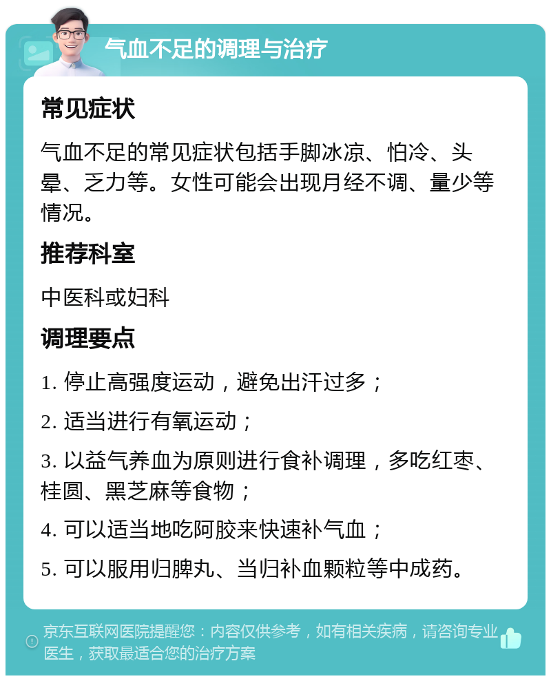 气血不足的调理与治疗 常见症状 气血不足的常见症状包括手脚冰凉、怕冷、头晕、乏力等。女性可能会出现月经不调、量少等情况。 推荐科室 中医科或妇科 调理要点 1. 停止高强度运动，避免出汗过多； 2. 适当进行有氧运动； 3. 以益气养血为原则进行食补调理，多吃红枣、桂圆、黑芝麻等食物； 4. 可以适当地吃阿胶来快速补气血； 5. 可以服用归脾丸、当归补血颗粒等中成药。