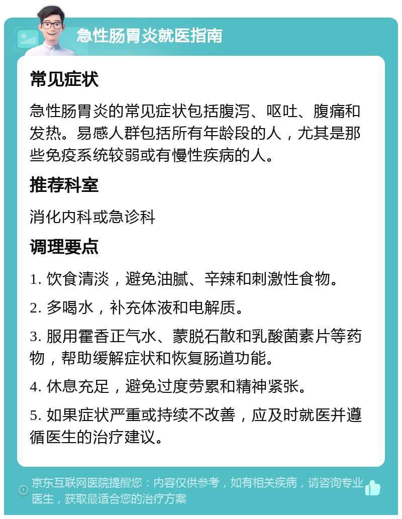 急性肠胃炎就医指南 常见症状 急性肠胃炎的常见症状包括腹泻、呕吐、腹痛和发热。易感人群包括所有年龄段的人，尤其是那些免疫系统较弱或有慢性疾病的人。 推荐科室 消化内科或急诊科 调理要点 1. 饮食清淡，避免油腻、辛辣和刺激性食物。 2. 多喝水，补充体液和电解质。 3. 服用霍香正气水、蒙脱石散和乳酸菌素片等药物，帮助缓解症状和恢复肠道功能。 4. 休息充足，避免过度劳累和精神紧张。 5. 如果症状严重或持续不改善，应及时就医并遵循医生的治疗建议。