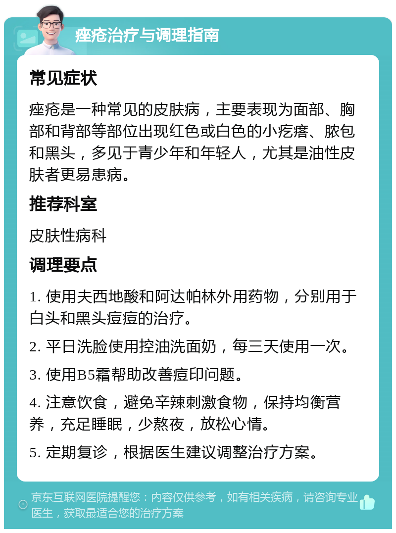 痤疮治疗与调理指南 常见症状 痤疮是一种常见的皮肤病，主要表现为面部、胸部和背部等部位出现红色或白色的小疙瘩、脓包和黑头，多见于青少年和年轻人，尤其是油性皮肤者更易患病。 推荐科室 皮肤性病科 调理要点 1. 使用夫西地酸和阿达帕林外用药物，分别用于白头和黑头痘痘的治疗。 2. 平日洗脸使用控油洗面奶，每三天使用一次。 3. 使用B5霜帮助改善痘印问题。 4. 注意饮食，避免辛辣刺激食物，保持均衡营养，充足睡眠，少熬夜，放松心情。 5. 定期复诊，根据医生建议调整治疗方案。