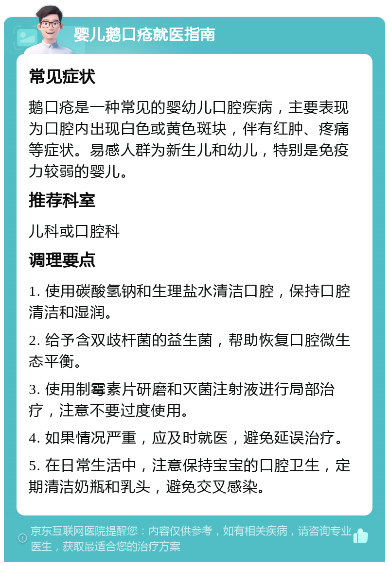 婴儿鹅口疮就医指南 常见症状 鹅口疮是一种常见的婴幼儿口腔疾病，主要表现为口腔内出现白色或黄色斑块，伴有红肿、疼痛等症状。易感人群为新生儿和幼儿，特别是免疫力较弱的婴儿。 推荐科室 儿科或口腔科 调理要点 1. 使用碳酸氢钠和生理盐水清洁口腔，保持口腔清洁和湿润。 2. 给予含双歧杆菌的益生菌，帮助恢复口腔微生态平衡。 3. 使用制霉素片研磨和灭菌注射液进行局部治疗，注意不要过度使用。 4. 如果情况严重，应及时就医，避免延误治疗。 5. 在日常生活中，注意保持宝宝的口腔卫生，定期清洁奶瓶和乳头，避免交叉感染。