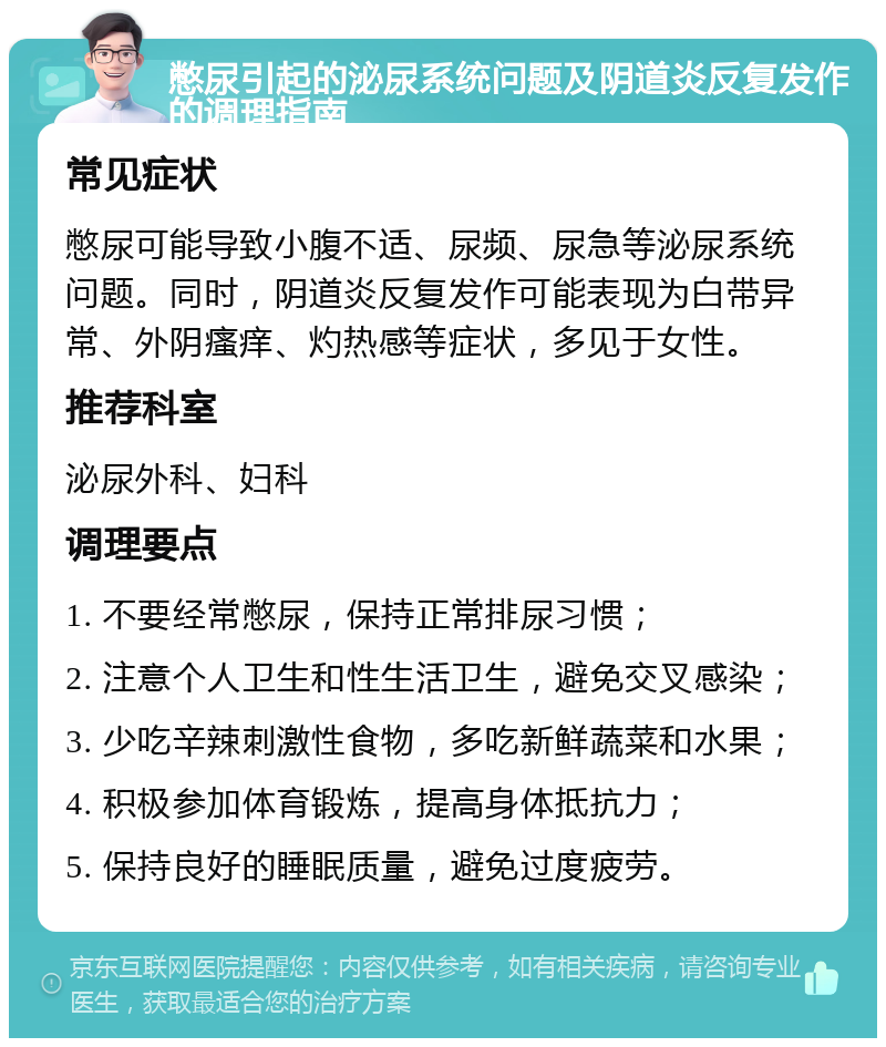 憋尿引起的泌尿系统问题及阴道炎反复发作的调理指南 常见症状 憋尿可能导致小腹不适、尿频、尿急等泌尿系统问题。同时，阴道炎反复发作可能表现为白带异常、外阴瘙痒、灼热感等症状，多见于女性。 推荐科室 泌尿外科、妇科 调理要点 1. 不要经常憋尿，保持正常排尿习惯； 2. 注意个人卫生和性生活卫生，避免交叉感染； 3. 少吃辛辣刺激性食物，多吃新鲜蔬菜和水果； 4. 积极参加体育锻炼，提高身体抵抗力； 5. 保持良好的睡眠质量，避免过度疲劳。