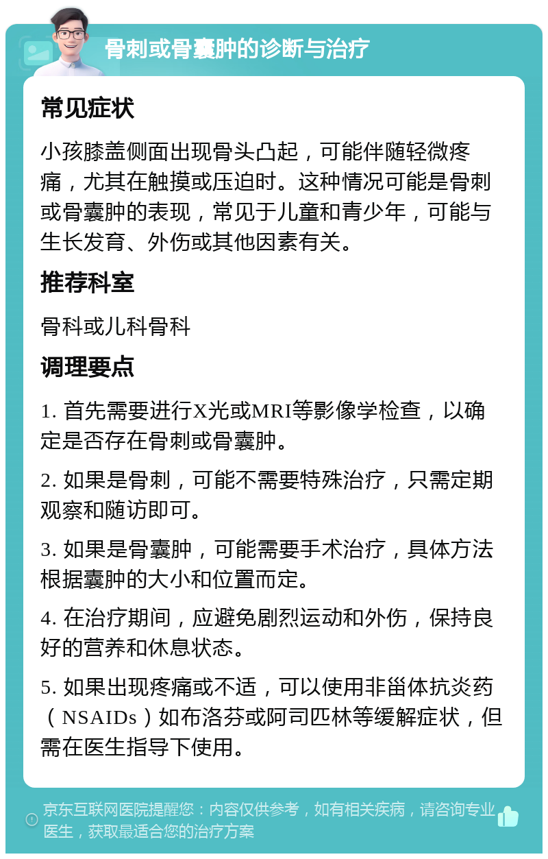 骨刺或骨囊肿的诊断与治疗 常见症状 小孩膝盖侧面出现骨头凸起，可能伴随轻微疼痛，尤其在触摸或压迫时。这种情况可能是骨刺或骨囊肿的表现，常见于儿童和青少年，可能与生长发育、外伤或其他因素有关。 推荐科室 骨科或儿科骨科 调理要点 1. 首先需要进行X光或MRI等影像学检查，以确定是否存在骨刺或骨囊肿。 2. 如果是骨刺，可能不需要特殊治疗，只需定期观察和随访即可。 3. 如果是骨囊肿，可能需要手术治疗，具体方法根据囊肿的大小和位置而定。 4. 在治疗期间，应避免剧烈运动和外伤，保持良好的营养和休息状态。 5. 如果出现疼痛或不适，可以使用非甾体抗炎药（NSAIDs）如布洛芬或阿司匹林等缓解症状，但需在医生指导下使用。