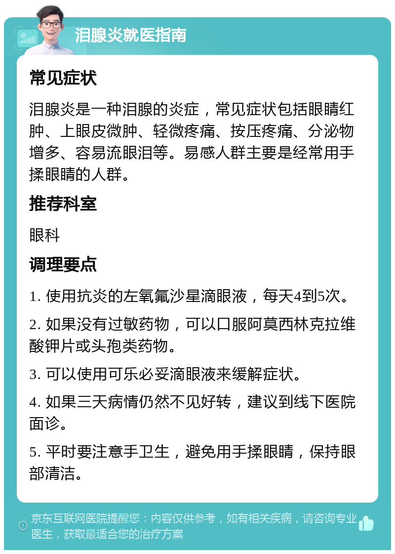 泪腺炎就医指南 常见症状 泪腺炎是一种泪腺的炎症，常见症状包括眼睛红肿、上眼皮微肿、轻微疼痛、按压疼痛、分泌物增多、容易流眼泪等。易感人群主要是经常用手揉眼睛的人群。 推荐科室 眼科 调理要点 1. 使用抗炎的左氧氟沙星滴眼液，每天4到5次。 2. 如果没有过敏药物，可以口服阿莫西林克拉维酸钾片或头孢类药物。 3. 可以使用可乐必妥滴眼液来缓解症状。 4. 如果三天病情仍然不见好转，建议到线下医院面诊。 5. 平时要注意手卫生，避免用手揉眼睛，保持眼部清洁。