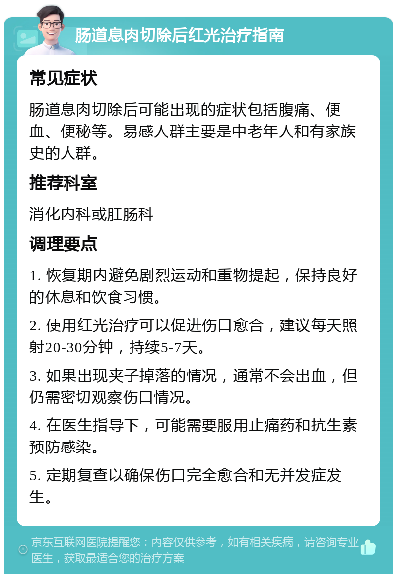 肠道息肉切除后红光治疗指南 常见症状 肠道息肉切除后可能出现的症状包括腹痛、便血、便秘等。易感人群主要是中老年人和有家族史的人群。 推荐科室 消化内科或肛肠科 调理要点 1. 恢复期内避免剧烈运动和重物提起，保持良好的休息和饮食习惯。 2. 使用红光治疗可以促进伤口愈合，建议每天照射20-30分钟，持续5-7天。 3. 如果出现夹子掉落的情况，通常不会出血，但仍需密切观察伤口情况。 4. 在医生指导下，可能需要服用止痛药和抗生素预防感染。 5. 定期复查以确保伤口完全愈合和无并发症发生。