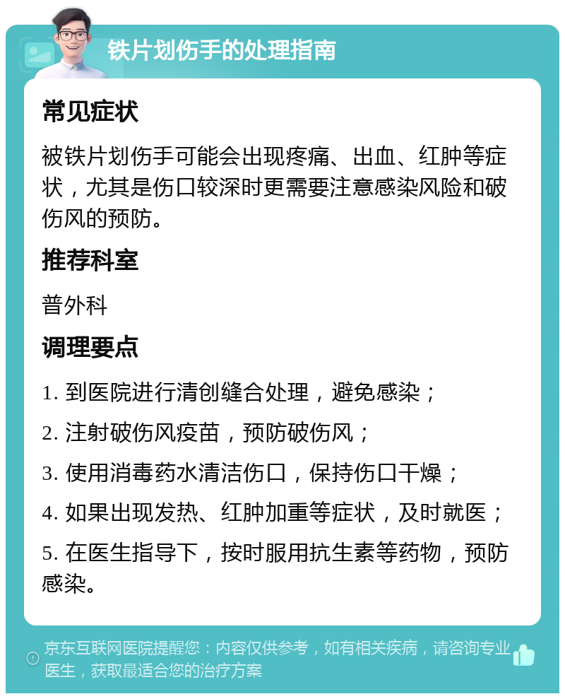 铁片划伤手的处理指南 常见症状 被铁片划伤手可能会出现疼痛、出血、红肿等症状，尤其是伤口较深时更需要注意感染风险和破伤风的预防。 推荐科室 普外科 调理要点 1. 到医院进行清创缝合处理，避免感染； 2. 注射破伤风疫苗，预防破伤风； 3. 使用消毒药水清洁伤口，保持伤口干燥； 4. 如果出现发热、红肿加重等症状，及时就医； 5. 在医生指导下，按时服用抗生素等药物，预防感染。