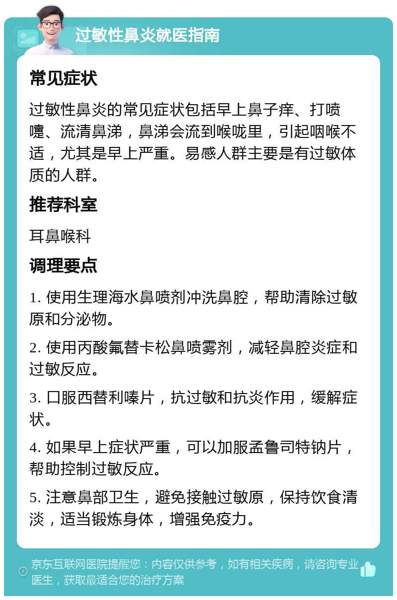 过敏性鼻炎就医指南 常见症状 过敏性鼻炎的常见症状包括早上鼻子痒、打喷嚏、流清鼻涕，鼻涕会流到喉咙里，引起咽喉不适，尤其是早上严重。易感人群主要是有过敏体质的人群。 推荐科室 耳鼻喉科 调理要点 1. 使用生理海水鼻喷剂冲洗鼻腔，帮助清除过敏原和分泌物。 2. 使用丙酸氟替卡松鼻喷雾剂，减轻鼻腔炎症和过敏反应。 3. 口服西替利嗪片，抗过敏和抗炎作用，缓解症状。 4. 如果早上症状严重，可以加服孟鲁司特钠片，帮助控制过敏反应。 5. 注意鼻部卫生，避免接触过敏原，保持饮食清淡，适当锻炼身体，增强免疫力。