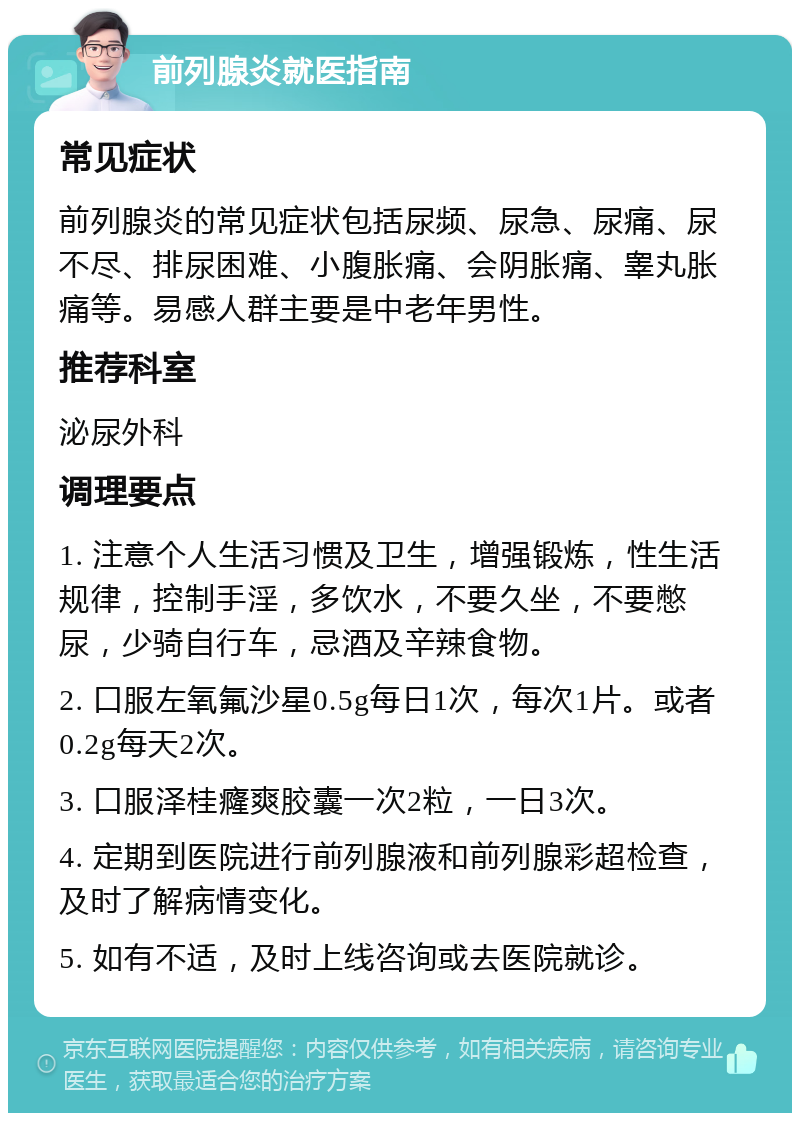 前列腺炎就医指南 常见症状 前列腺炎的常见症状包括尿频、尿急、尿痛、尿不尽、排尿困难、小腹胀痛、会阴胀痛、睾丸胀痛等。易感人群主要是中老年男性。 推荐科室 泌尿外科 调理要点 1. 注意个人生活习惯及卫生，增强锻炼，性生活规律，控制手淫，多饮水，不要久坐，不要憋尿，少骑自行车，忌酒及辛辣食物。 2. 口服左氧氟沙星0.5g每日1次，每次1片。或者0.2g每天2次。 3. 口服泽桂癃爽胶囊一次2粒，一日3次。 4. 定期到医院进行前列腺液和前列腺彩超检查，及时了解病情变化。 5. 如有不适，及时上线咨询或去医院就诊。