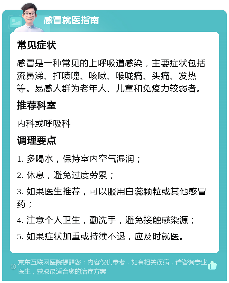 感冒就医指南 常见症状 感冒是一种常见的上呼吸道感染，主要症状包括流鼻涕、打喷嚏、咳嗽、喉咙痛、头痛、发热等。易感人群为老年人、儿童和免疫力较弱者。 推荐科室 内科或呼吸科 调理要点 1. 多喝水，保持室内空气湿润； 2. 休息，避免过度劳累； 3. 如果医生推荐，可以服用白蕊颗粒或其他感冒药； 4. 注意个人卫生，勤洗手，避免接触感染源； 5. 如果症状加重或持续不退，应及时就医。