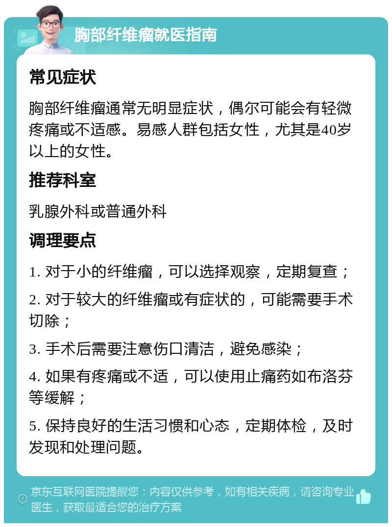 胸部纤维瘤就医指南 常见症状 胸部纤维瘤通常无明显症状，偶尔可能会有轻微疼痛或不适感。易感人群包括女性，尤其是40岁以上的女性。 推荐科室 乳腺外科或普通外科 调理要点 1. 对于小的纤维瘤，可以选择观察，定期复查； 2. 对于较大的纤维瘤或有症状的，可能需要手术切除； 3. 手术后需要注意伤口清洁，避免感染； 4. 如果有疼痛或不适，可以使用止痛药如布洛芬等缓解； 5. 保持良好的生活习惯和心态，定期体检，及时发现和处理问题。