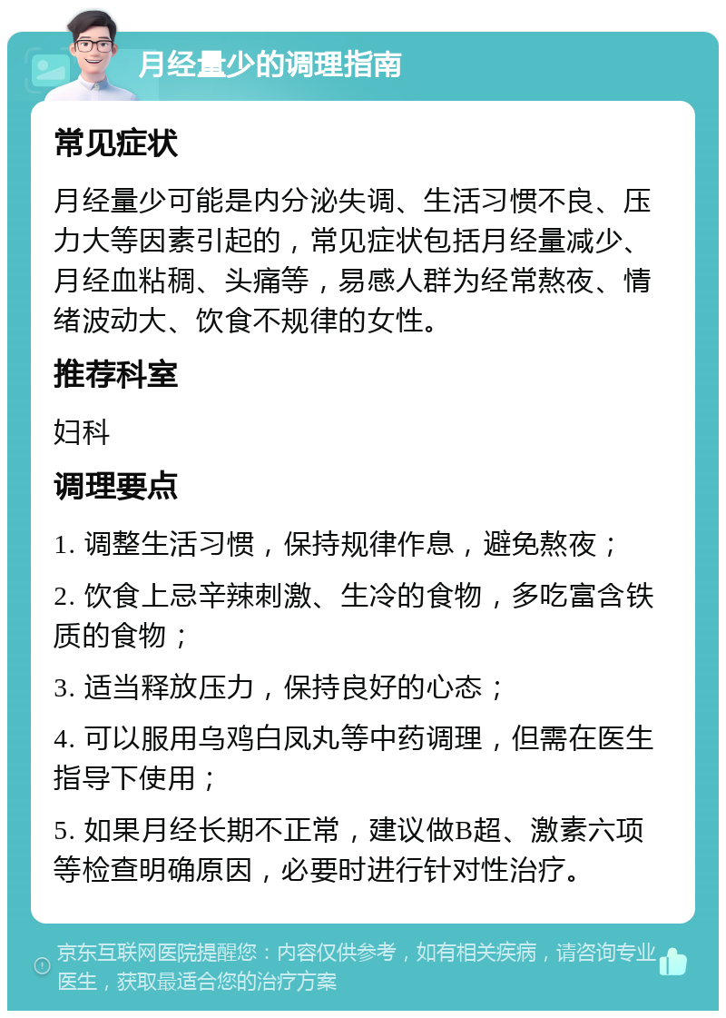 月经量少的调理指南 常见症状 月经量少可能是内分泌失调、生活习惯不良、压力大等因素引起的，常见症状包括月经量减少、月经血粘稠、头痛等，易感人群为经常熬夜、情绪波动大、饮食不规律的女性。 推荐科室 妇科 调理要点 1. 调整生活习惯，保持规律作息，避免熬夜； 2. 饮食上忌辛辣刺激、生冷的食物，多吃富含铁质的食物； 3. 适当释放压力，保持良好的心态； 4. 可以服用乌鸡白凤丸等中药调理，但需在医生指导下使用； 5. 如果月经长期不正常，建议做B超、激素六项等检查明确原因，必要时进行针对性治疗。