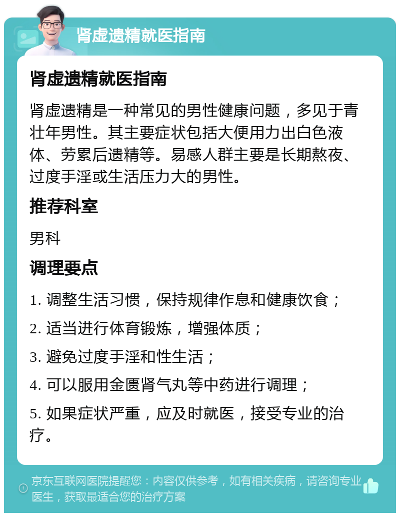 肾虚遗精就医指南 肾虚遗精就医指南 肾虚遗精是一种常见的男性健康问题，多见于青壮年男性。其主要症状包括大便用力出白色液体、劳累后遗精等。易感人群主要是长期熬夜、过度手淫或生活压力大的男性。 推荐科室 男科 调理要点 1. 调整生活习惯，保持规律作息和健康饮食； 2. 适当进行体育锻炼，增强体质； 3. 避免过度手淫和性生活； 4. 可以服用金匮肾气丸等中药进行调理； 5. 如果症状严重，应及时就医，接受专业的治疗。