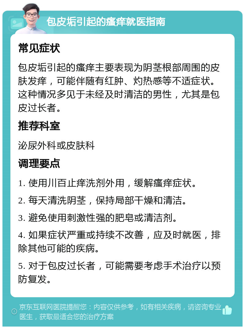 包皮垢引起的瘙痒就医指南 常见症状 包皮垢引起的瘙痒主要表现为阴茎根部周围的皮肤发痒，可能伴随有红肿、灼热感等不适症状。这种情况多见于未经及时清洁的男性，尤其是包皮过长者。 推荐科室 泌尿外科或皮肤科 调理要点 1. 使用川百止痒洗剂外用，缓解瘙痒症状。 2. 每天清洗阴茎，保持局部干燥和清洁。 3. 避免使用刺激性强的肥皂或清洁剂。 4. 如果症状严重或持续不改善，应及时就医，排除其他可能的疾病。 5. 对于包皮过长者，可能需要考虑手术治疗以预防复发。