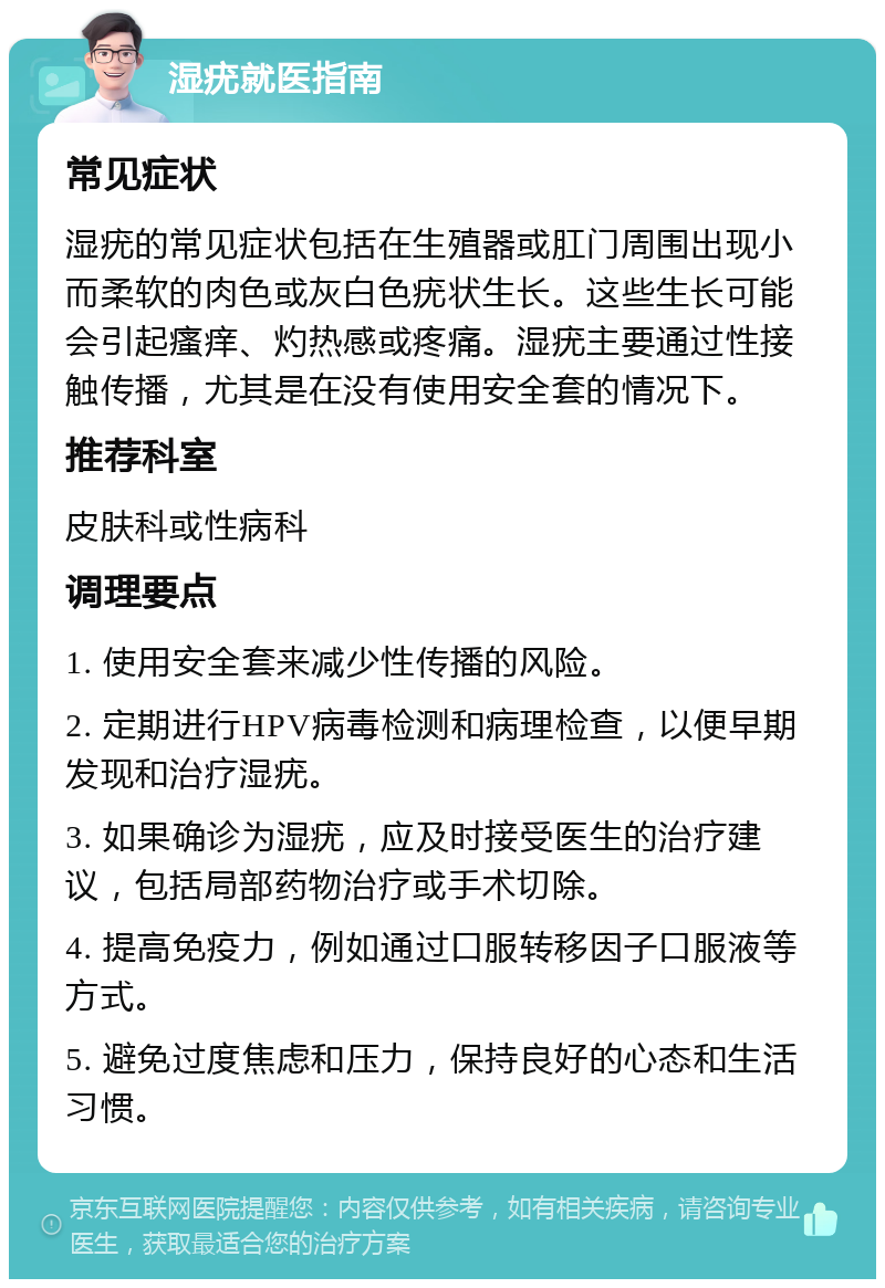 湿疣就医指南 常见症状 湿疣的常见症状包括在生殖器或肛门周围出现小而柔软的肉色或灰白色疣状生长。这些生长可能会引起瘙痒、灼热感或疼痛。湿疣主要通过性接触传播，尤其是在没有使用安全套的情况下。 推荐科室 皮肤科或性病科 调理要点 1. 使用安全套来减少性传播的风险。 2. 定期进行HPV病毒检测和病理检查，以便早期发现和治疗湿疣。 3. 如果确诊为湿疣，应及时接受医生的治疗建议，包括局部药物治疗或手术切除。 4. 提高免疫力，例如通过口服转移因子口服液等方式。 5. 避免过度焦虑和压力，保持良好的心态和生活习惯。