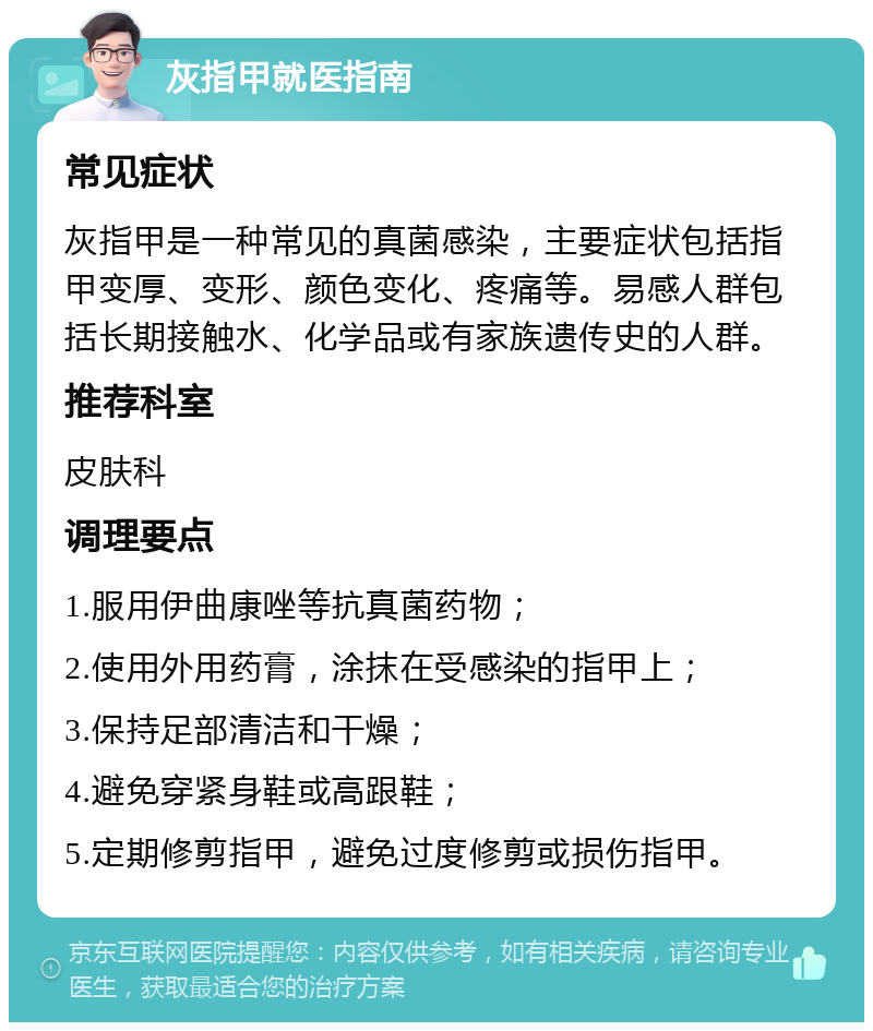 灰指甲就医指南 常见症状 灰指甲是一种常见的真菌感染，主要症状包括指甲变厚、变形、颜色变化、疼痛等。易感人群包括长期接触水、化学品或有家族遗传史的人群。 推荐科室 皮肤科 调理要点 1.服用伊曲康唑等抗真菌药物； 2.使用外用药膏，涂抹在受感染的指甲上； 3.保持足部清洁和干燥； 4.避免穿紧身鞋或高跟鞋； 5.定期修剪指甲，避免过度修剪或损伤指甲。