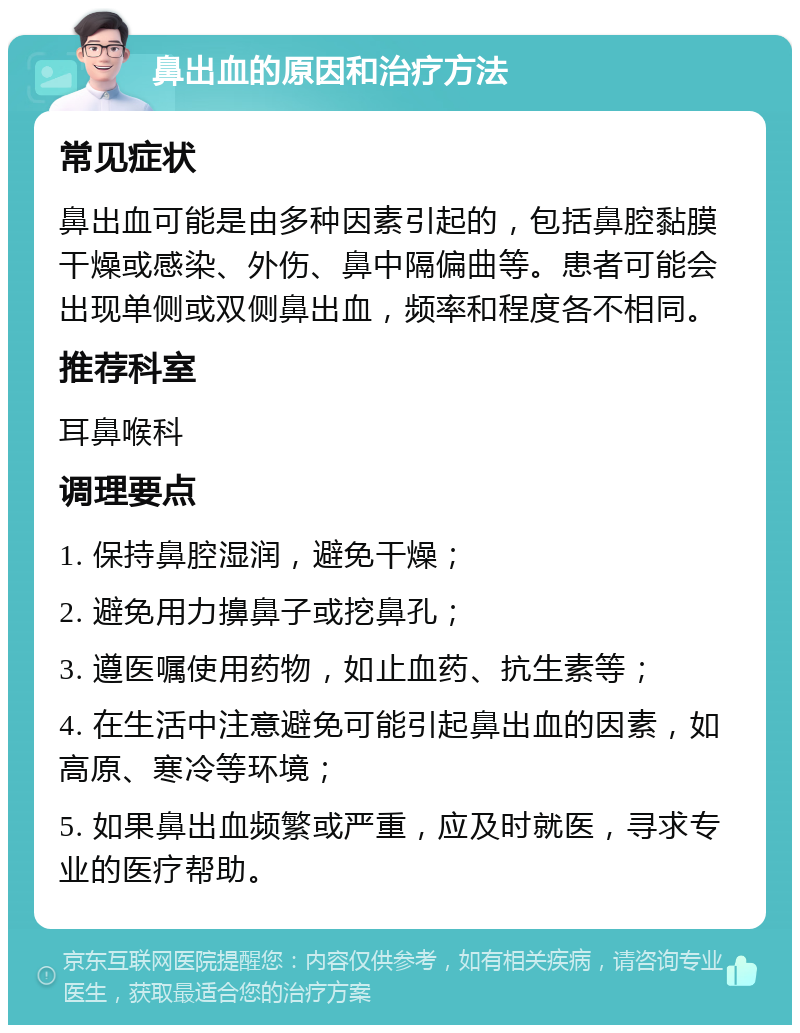 鼻出血的原因和治疗方法 常见症状 鼻出血可能是由多种因素引起的，包括鼻腔黏膜干燥或感染、外伤、鼻中隔偏曲等。患者可能会出现单侧或双侧鼻出血，频率和程度各不相同。 推荐科室 耳鼻喉科 调理要点 1. 保持鼻腔湿润，避免干燥； 2. 避免用力擤鼻子或挖鼻孔； 3. 遵医嘱使用药物，如止血药、抗生素等； 4. 在生活中注意避免可能引起鼻出血的因素，如高原、寒冷等环境； 5. 如果鼻出血频繁或严重，应及时就医，寻求专业的医疗帮助。