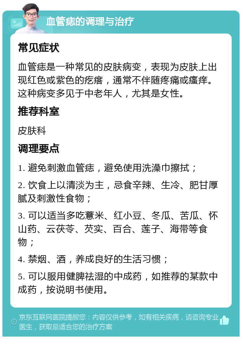 血管痣的调理与治疗 常见症状 血管痣是一种常见的皮肤病变，表现为皮肤上出现红色或紫色的疙瘩，通常不伴随疼痛或瘙痒。这种病变多见于中老年人，尤其是女性。 推荐科室 皮肤科 调理要点 1. 避免刺激血管痣，避免使用洗澡巾擦拭； 2. 饮食上以清淡为主，忌食辛辣、生冷、肥甘厚腻及刺激性食物； 3. 可以适当多吃薏米、红小豆、冬瓜、苦瓜、怀山药、云茯苓、芡实、百合、莲子、海带等食物； 4. 禁烟、酒，养成良好的生活习惯； 5. 可以服用健脾祛湿的中成药，如推荐的某款中成药，按说明书使用。