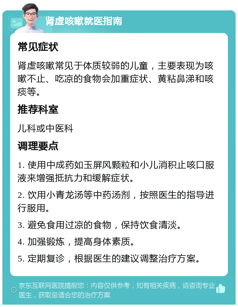 肾虚咳嗽就医指南 常见症状 肾虚咳嗽常见于体质较弱的儿童，主要表现为咳嗽不止、吃凉的食物会加重症状、黄粘鼻涕和咳痰等。 推荐科室 儿科或中医科 调理要点 1. 使用中成药如玉屏风颗粒和小儿消积止咳口服液来增强抵抗力和缓解症状。 2. 饮用小青龙汤等中药汤剂，按照医生的指导进行服用。 3. 避免食用过凉的食物，保持饮食清淡。 4. 加强锻炼，提高身体素质。 5. 定期复诊，根据医生的建议调整治疗方案。