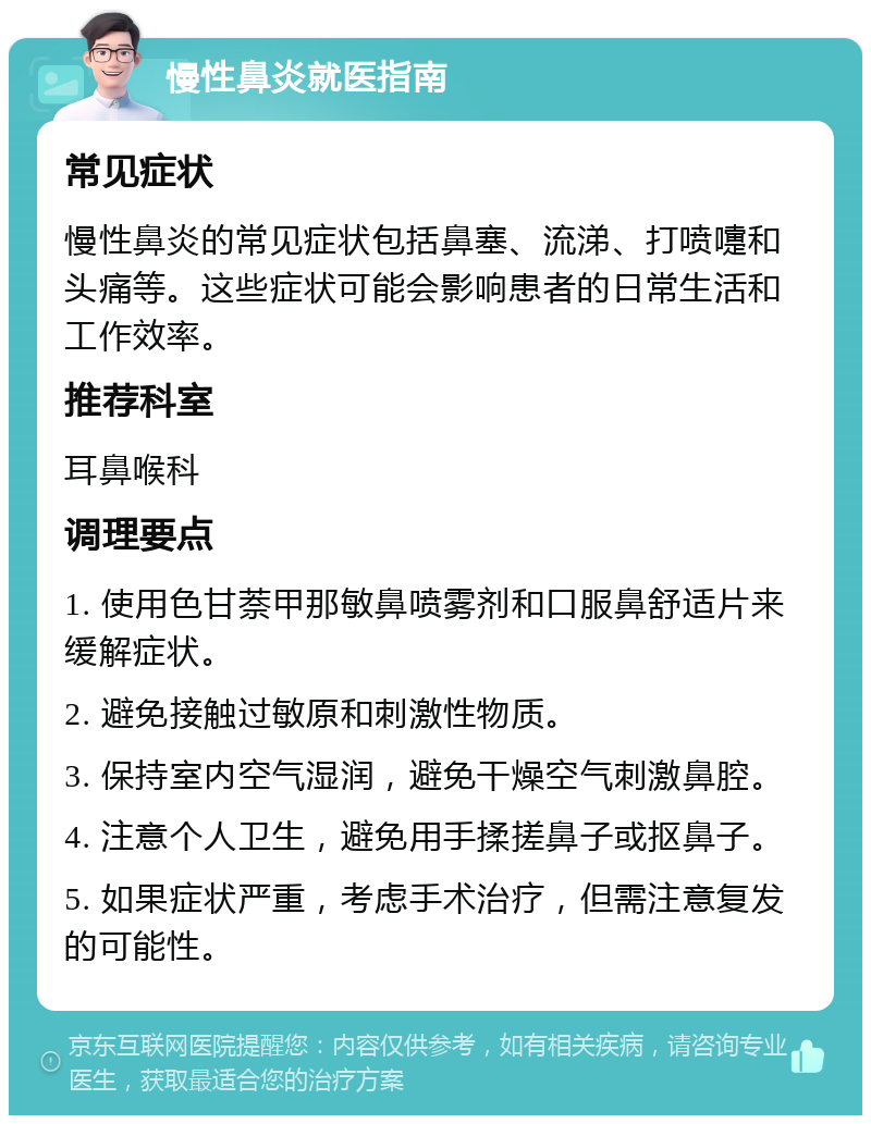 慢性鼻炎就医指南 常见症状 慢性鼻炎的常见症状包括鼻塞、流涕、打喷嚏和头痛等。这些症状可能会影响患者的日常生活和工作效率。 推荐科室 耳鼻喉科 调理要点 1. 使用色甘萘甲那敏鼻喷雾剂和口服鼻舒适片来缓解症状。 2. 避免接触过敏原和刺激性物质。 3. 保持室内空气湿润，避免干燥空气刺激鼻腔。 4. 注意个人卫生，避免用手揉搓鼻子或抠鼻子。 5. 如果症状严重，考虑手术治疗，但需注意复发的可能性。