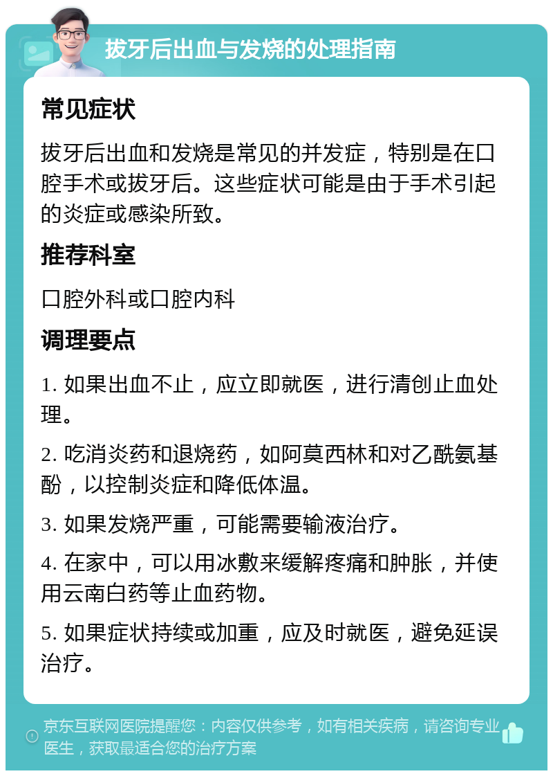 拔牙后出血与发烧的处理指南 常见症状 拔牙后出血和发烧是常见的并发症，特别是在口腔手术或拔牙后。这些症状可能是由于手术引起的炎症或感染所致。 推荐科室 口腔外科或口腔内科 调理要点 1. 如果出血不止，应立即就医，进行清创止血处理。 2. 吃消炎药和退烧药，如阿莫西林和对乙酰氨基酚，以控制炎症和降低体温。 3. 如果发烧严重，可能需要输液治疗。 4. 在家中，可以用冰敷来缓解疼痛和肿胀，并使用云南白药等止血药物。 5. 如果症状持续或加重，应及时就医，避免延误治疗。