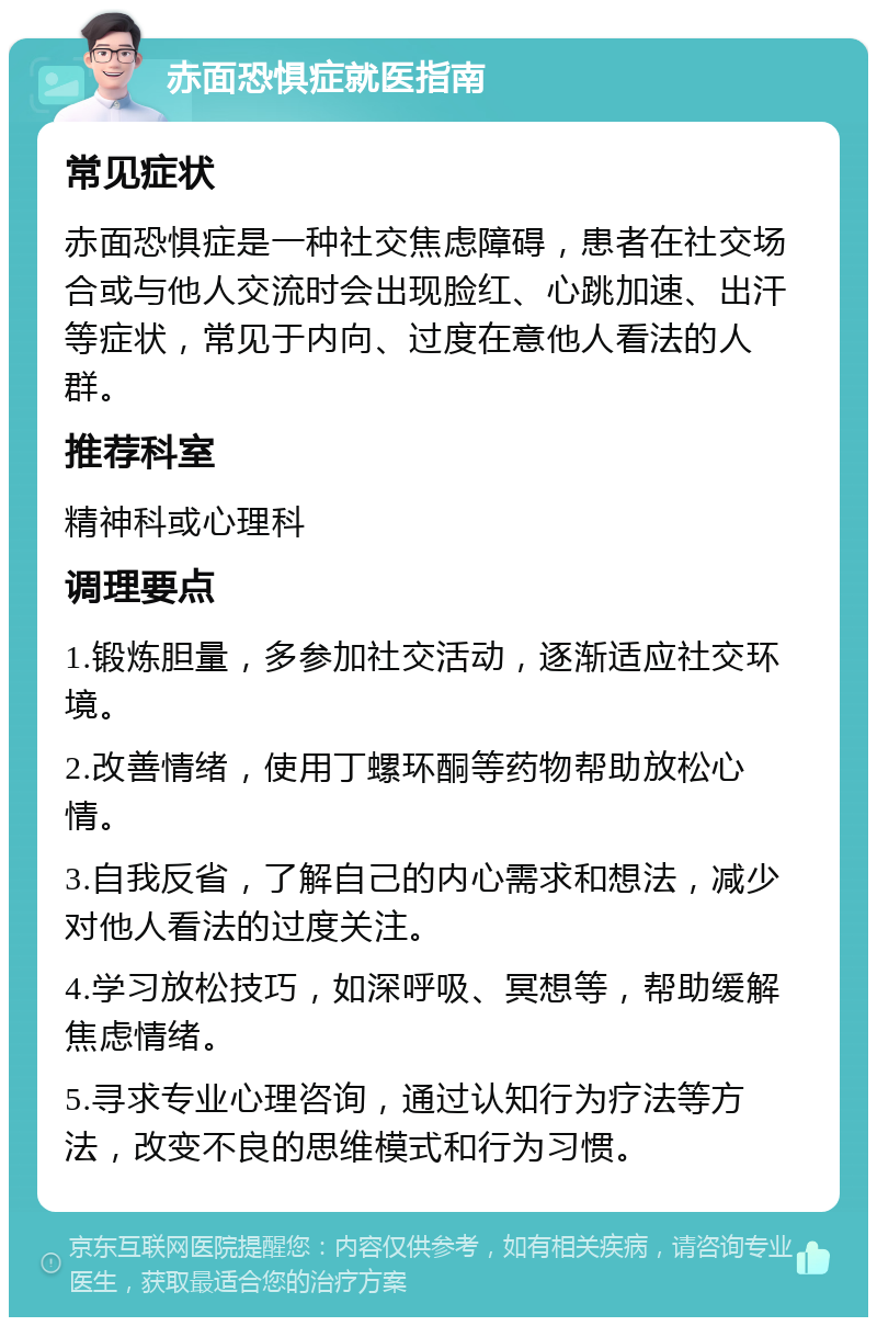 赤面恐惧症就医指南 常见症状 赤面恐惧症是一种社交焦虑障碍，患者在社交场合或与他人交流时会出现脸红、心跳加速、出汗等症状，常见于内向、过度在意他人看法的人群。 推荐科室 精神科或心理科 调理要点 1.锻炼胆量，多参加社交活动，逐渐适应社交环境。 2.改善情绪，使用丁螺环酮等药物帮助放松心情。 3.自我反省，了解自己的内心需求和想法，减少对他人看法的过度关注。 4.学习放松技巧，如深呼吸、冥想等，帮助缓解焦虑情绪。 5.寻求专业心理咨询，通过认知行为疗法等方法，改变不良的思维模式和行为习惯。