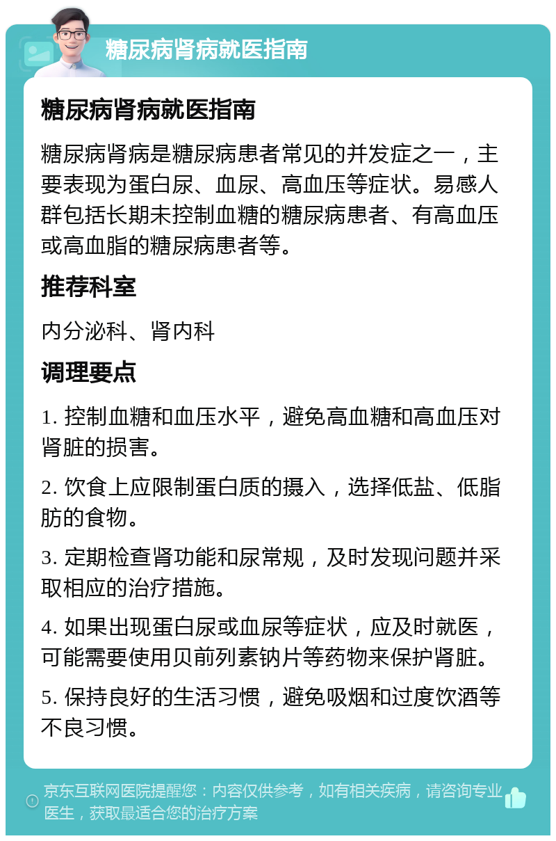 糖尿病肾病就医指南 糖尿病肾病就医指南 糖尿病肾病是糖尿病患者常见的并发症之一，主要表现为蛋白尿、血尿、高血压等症状。易感人群包括长期未控制血糖的糖尿病患者、有高血压或高血脂的糖尿病患者等。 推荐科室 内分泌科、肾内科 调理要点 1. 控制血糖和血压水平，避免高血糖和高血压对肾脏的损害。 2. 饮食上应限制蛋白质的摄入，选择低盐、低脂肪的食物。 3. 定期检查肾功能和尿常规，及时发现问题并采取相应的治疗措施。 4. 如果出现蛋白尿或血尿等症状，应及时就医，可能需要使用贝前列素钠片等药物来保护肾脏。 5. 保持良好的生活习惯，避免吸烟和过度饮酒等不良习惯。