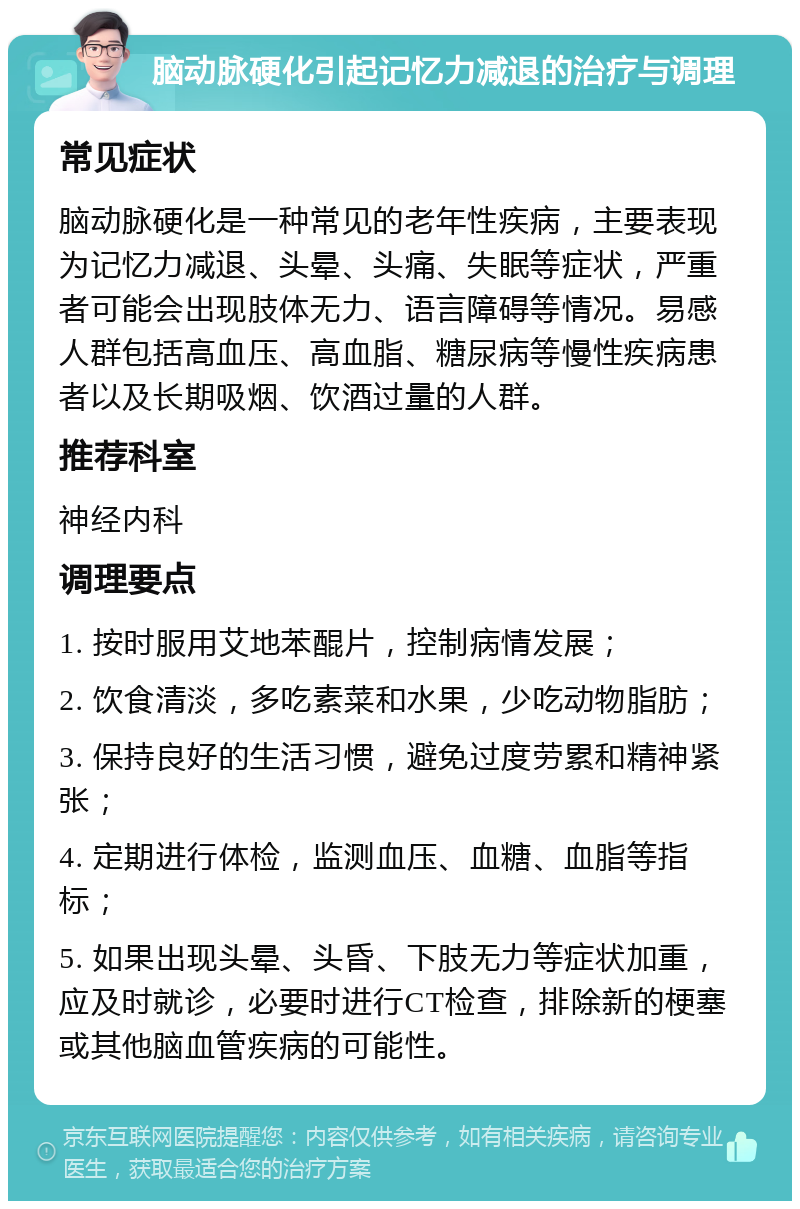 脑动脉硬化引起记忆力减退的治疗与调理 常见症状 脑动脉硬化是一种常见的老年性疾病，主要表现为记忆力减退、头晕、头痛、失眠等症状，严重者可能会出现肢体无力、语言障碍等情况。易感人群包括高血压、高血脂、糖尿病等慢性疾病患者以及长期吸烟、饮酒过量的人群。 推荐科室 神经内科 调理要点 1. 按时服用艾地苯醌片，控制病情发展； 2. 饮食清淡，多吃素菜和水果，少吃动物脂肪； 3. 保持良好的生活习惯，避免过度劳累和精神紧张； 4. 定期进行体检，监测血压、血糖、血脂等指标； 5. 如果出现头晕、头昏、下肢无力等症状加重，应及时就诊，必要时进行CT检查，排除新的梗塞或其他脑血管疾病的可能性。