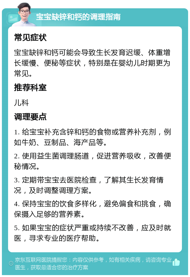 宝宝缺锌和钙的调理指南 常见症状 宝宝缺锌和钙可能会导致生长发育迟缓、体重增长缓慢、便秘等症状，特别是在婴幼儿时期更为常见。 推荐科室 儿科 调理要点 1. 给宝宝补充含锌和钙的食物或营养补充剂，例如牛奶、豆制品、海产品等。 2. 使用益生菌调理肠道，促进营养吸收，改善便秘情况。 3. 定期带宝宝去医院检查，了解其生长发育情况，及时调整调理方案。 4. 保持宝宝的饮食多样化，避免偏食和挑食，确保摄入足够的营养素。 5. 如果宝宝的症状严重或持续不改善，应及时就医，寻求专业的医疗帮助。